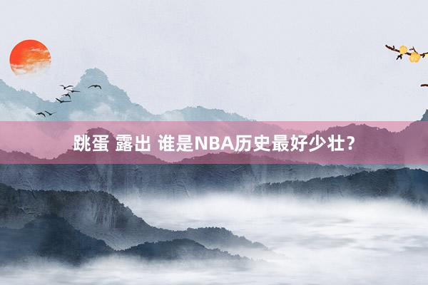 跳蛋 露出 谁是NBA历史最好少壮？