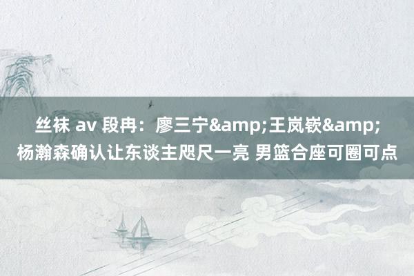 丝袜 av 段冉：廖三宁&王岚嵚&杨瀚森确认让东谈主咫尺一亮 男篮合座可圈可点