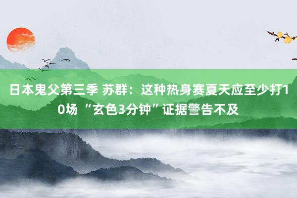 日本鬼父第三季 苏群：这种热身赛夏天应至少打10场 “玄色3分钟”证据警告不及