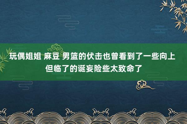 玩偶姐姐 麻豆 男篮的伏击也曾看到了一些向上 但临了的诞妄险些太致命了