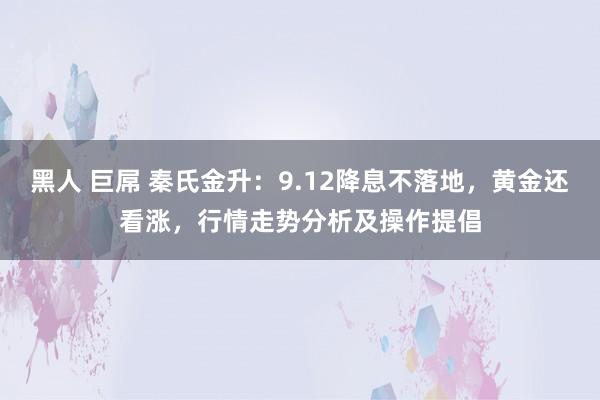 黑人 巨屌 秦氏金升：9.12降息不落地，黄金还看涨，行情走势分析及操作提倡