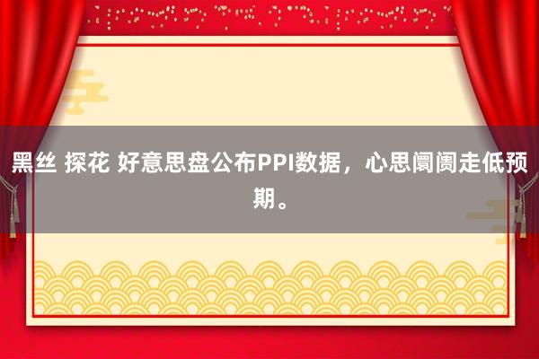 黑丝 探花 好意思盘公布PPI数据，心思阛阓走低预期。