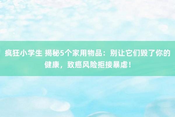 疯狂小学生 揭秘5个家用物品：别让它们毁了你的健康，致癌风险拒接暴虐！