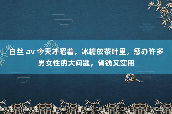 白丝 av 今天才昭着，冰糖放茶叶里，惩办许多男女性的大问题，省钱又实用