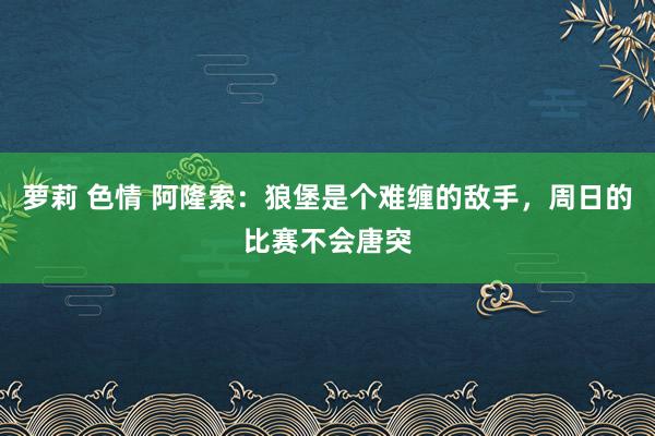 萝莉 色情 阿隆索：狼堡是个难缠的敌手，周日的比赛不会唐突