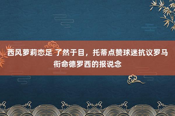 西风萝莉恋足 了然于目，托蒂点赞球迷抗议罗马衔命德罗西的报说念