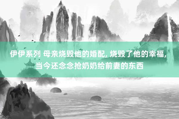 伊伊系列 母亲烧毁他的婚配， 烧毁了他的幸福， 当今还念念抢奶奶给前妻的东西