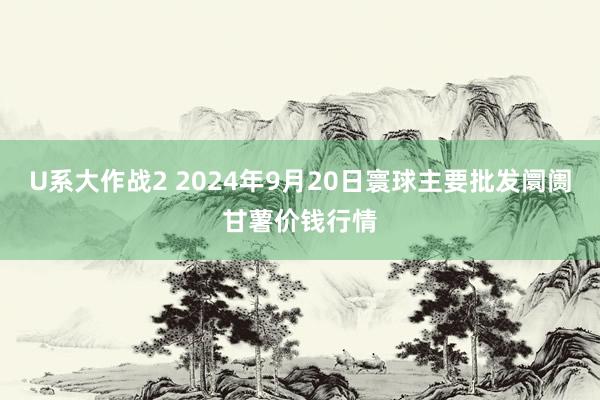 U系大作战2 2024年9月20日寰球主要批发阛阓甘薯价钱行情