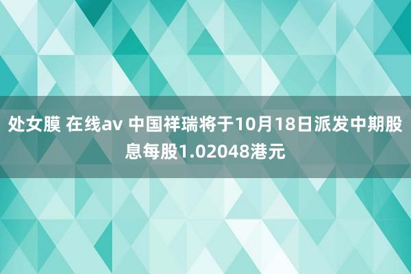 处女膜 在线av 中国祥瑞将于10月18日派发中期股息每股1.02048港元