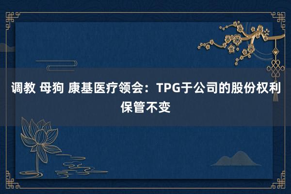 调教 母狗 康基医疗领会：TPG于公司的股份权利保管不变