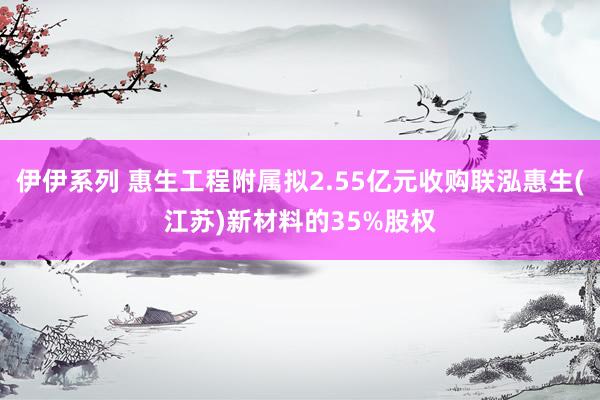 伊伊系列 惠生工程附属拟2.55亿元收购联泓惠生(江苏)新材料的35%股权