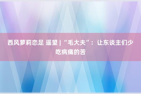 西风萝莉恋足 遥望 | “毛大夫”：让东谈主们少吃病痛的苦