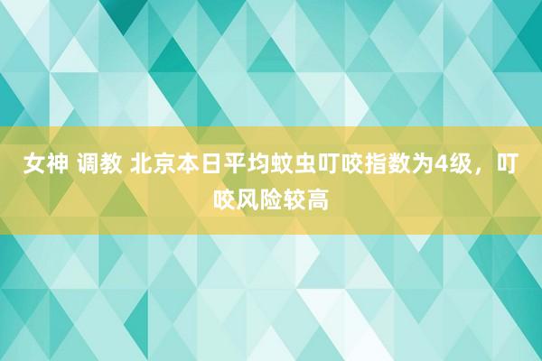 女神 调教 北京本日平均蚊虫叮咬指数为4级，叮咬风险较高