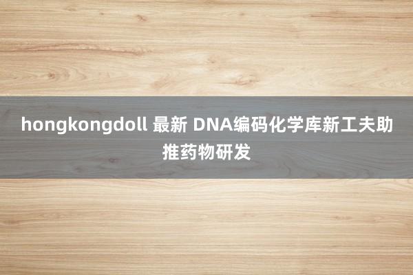 hongkongdoll 最新 DNA编码化学库新工夫助推药物研发