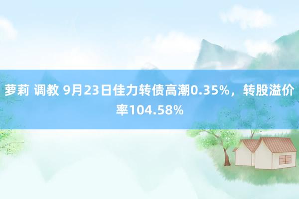 萝莉 调教 9月23日佳力转债高潮0.35%，转股溢价率104.58%