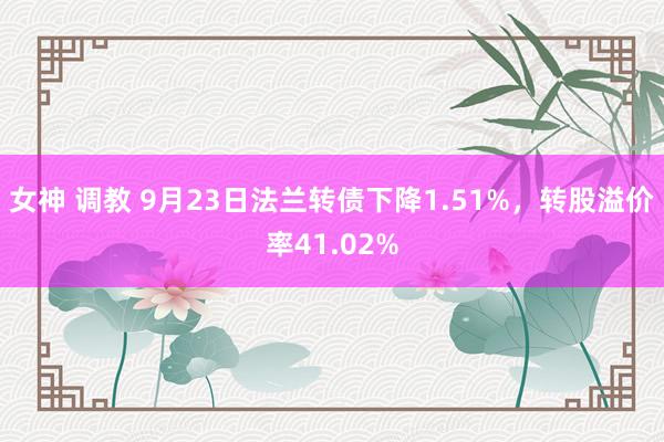 女神 调教 9月23日法兰转债下降1.51%，转股溢价率41.02%