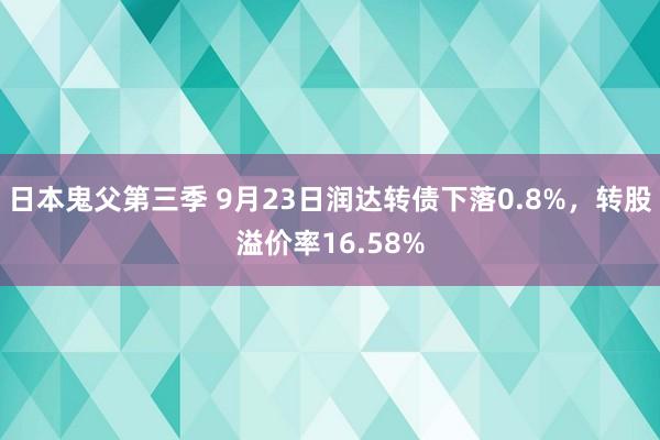 日本鬼父第三季 9月23日润达转债下落0.8%，转股溢价率16.58%