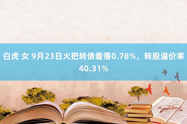 白虎 女 9月23日火把转债着落0.78%，转股溢价率40.31%