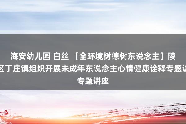 海安幼儿园 白丝 【全环境树德树东说念主】陵城区丁庄镇组织开展未成年东说念主心情健康诠释专题讲座