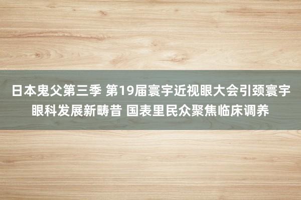 日本鬼父第三季 第19届寰宇近视眼大会引颈寰宇眼科发展新畴昔 国表里民众聚焦临床调养