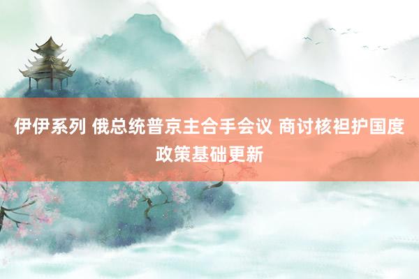 伊伊系列 俄总统普京主合手会议 商讨核袒护国度政策基础更新