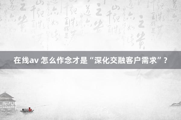 在线av 怎么作念才是“深化交融客户需求”？