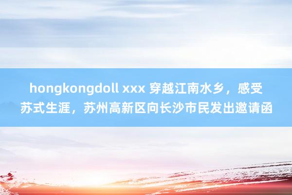 hongkongdoll xxx 穿越江南水乡，感受苏式生涯，苏州高新区向长沙市民发出邀请函