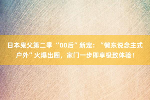 日本鬼父第二季 “00后”新宠：“懒东说念主式户外”火爆出圈，家门一步即享极致体验！