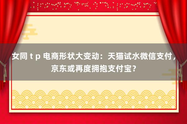 女同 t p 电商形状大变动：天猫试水微信支付，京东或再度拥抱支付宝？