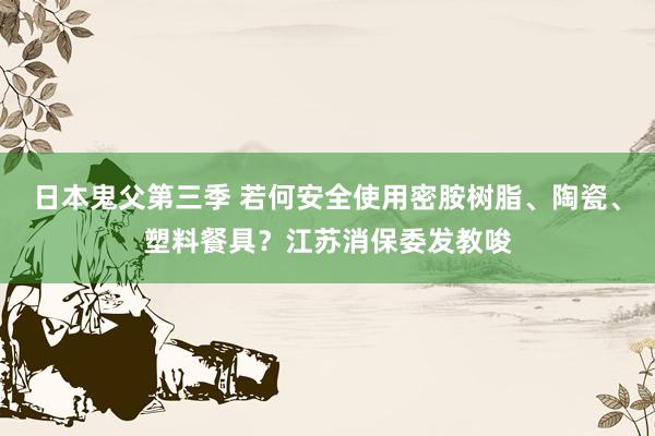 日本鬼父第三季 若何安全使用密胺树脂、陶瓷、塑料餐具？江苏消保委发教唆