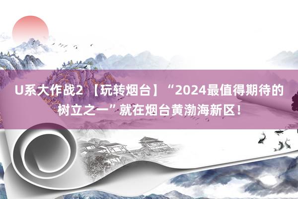 U系大作战2 【玩转烟台】“2024最值得期待的树立之一”就在烟台黄渤海新区！