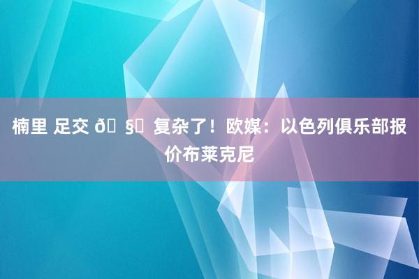 楠里 足交 🧐复杂了！欧媒：以色列俱乐部报价布莱克尼