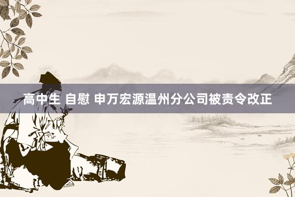 高中生 自慰 申万宏源温州分公司被责令改正