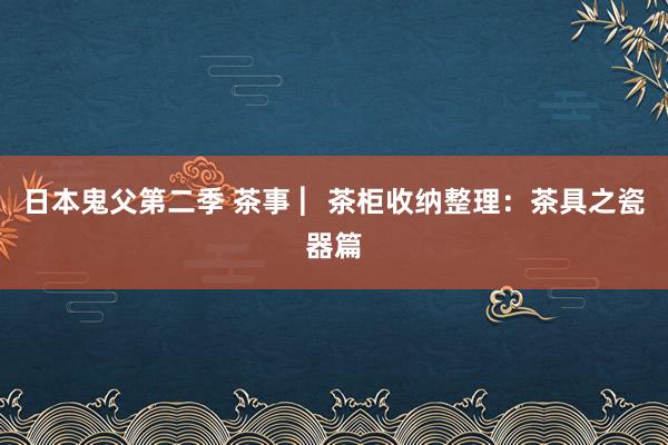 日本鬼父第二季 茶事 ︳茶柜收纳整理：茶具之瓷器篇