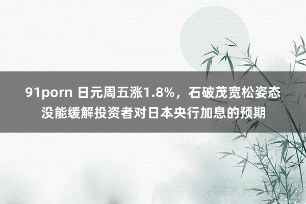 91porn 日元周五涨1.8%，石破茂宽松姿态没能缓解投资者对日本央行加息的预期