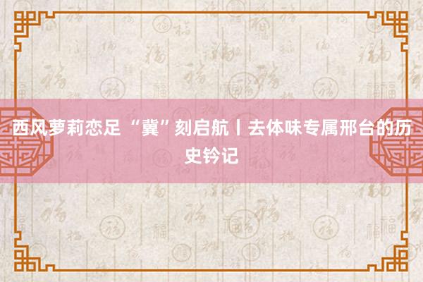 西风萝莉恋足 “冀”刻启航丨去体味专属邢台的历史钤记