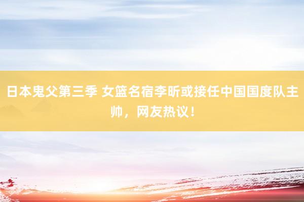 日本鬼父第三季 女篮名宿李昕或接任中国国度队主帅，网友热议！