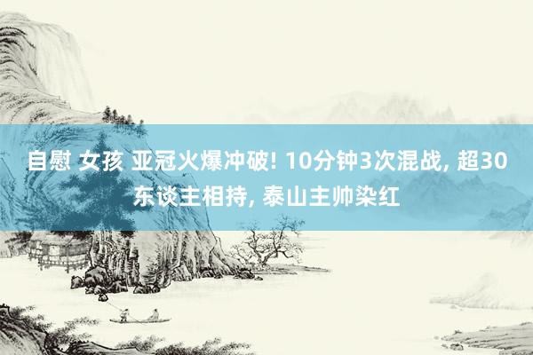 自慰 女孩 亚冠火爆冲破! 10分钟3次混战， 超30东谈主相持， 泰山主帅染红