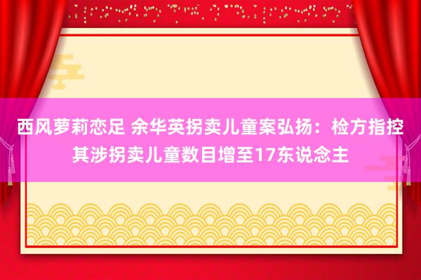 西风萝莉恋足 余华英拐卖儿童案弘扬：检方指控其涉拐卖儿童数目增至17东说念主