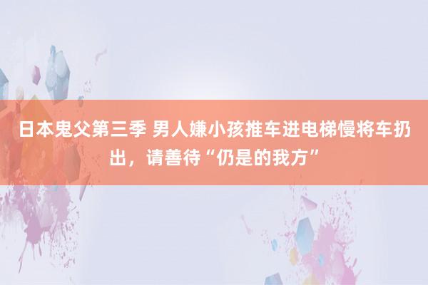 日本鬼父第三季 男人嫌小孩推车进电梯慢将车扔出，请善待“仍是的我方”