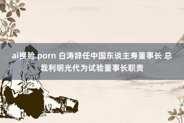 ai换脸 porn 白涛辞任中国东谈主寿董事长 总裁利明光代为试验董事长职责