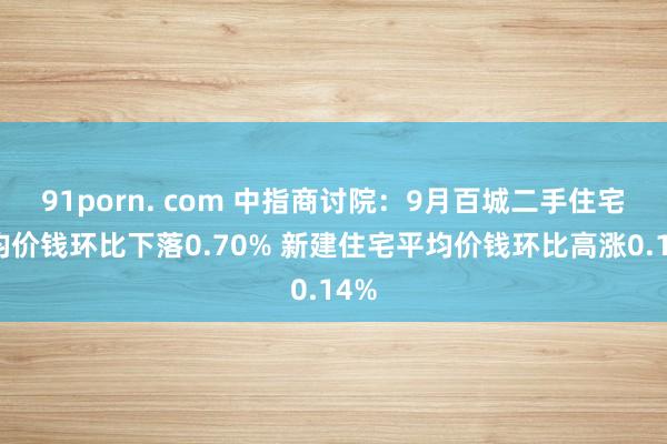 91porn. com 中指商讨院：9月百城二手住宅平均价钱环比下落0.70% 新建住宅平均价钱环比高涨0.14%