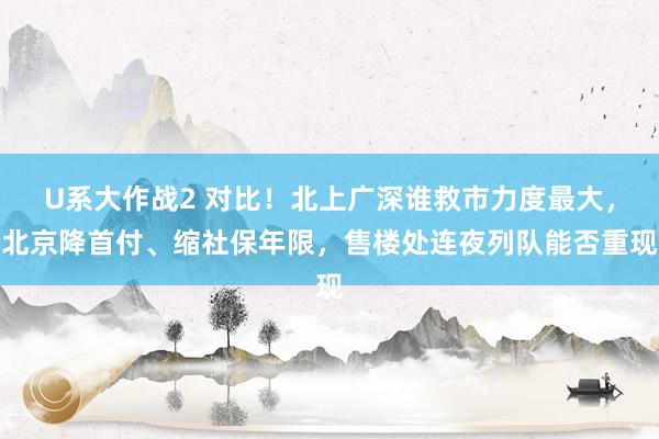 U系大作战2 对比！北上广深谁救市力度最大，北京降首付、缩社保年限，售楼处连夜列队能否重现