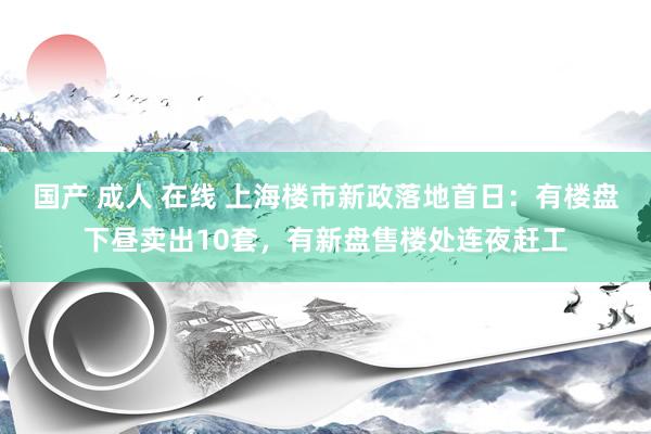 国产 成人 在线 上海楼市新政落地首日：有楼盘下昼卖出10套，有新盘售楼处连夜赶工