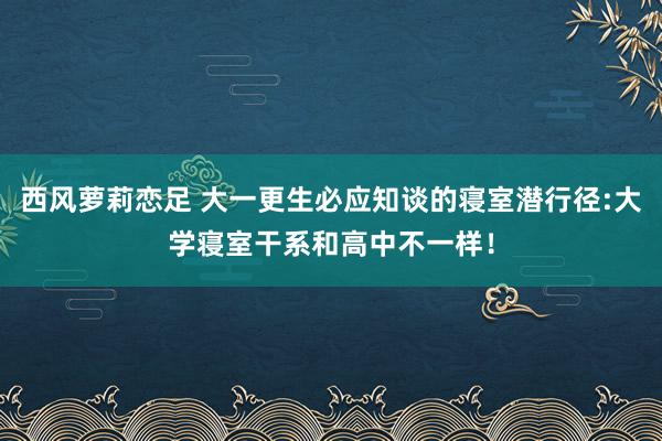 西风萝莉恋足 大一更生必应知谈的寝室潜行径:大学寝室干系和高中不一样！