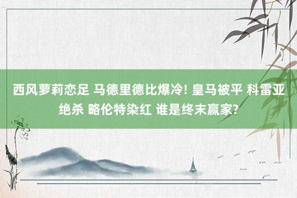 西风萝莉恋足 马德里德比爆冷! 皇马被平 科雷亚绝杀 略伦特染红 谁是终末赢家?