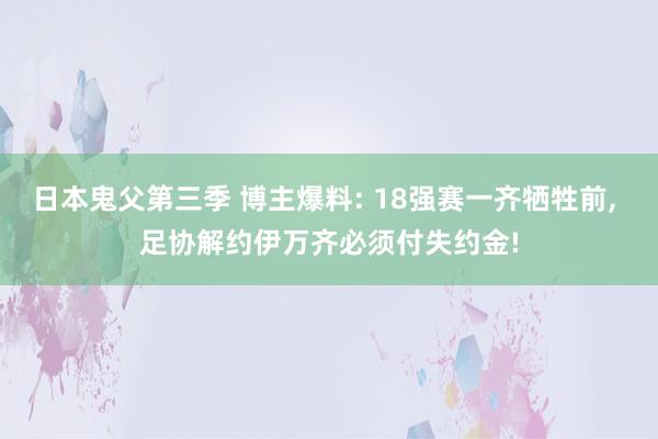 日本鬼父第三季 博主爆料: 18强赛一齐牺牲前， 足协解约伊万齐必须付失约金!