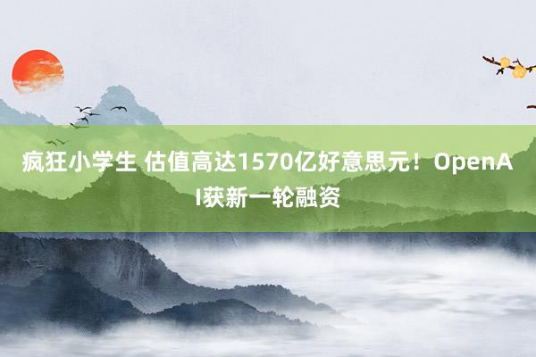 疯狂小学生 估值高达1570亿好意思元！OpenAI获新一轮融资