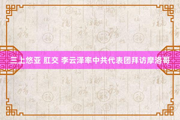 三上悠亚 肛交 李云泽率中共代表团拜访摩洛哥