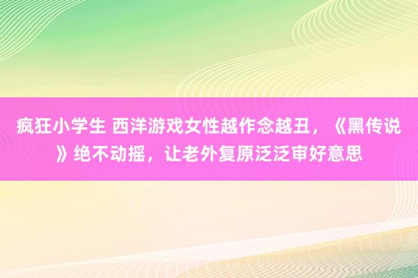 疯狂小学生 西洋游戏女性越作念越丑，《黑传说》绝不动摇，让老外复原泛泛审好意思